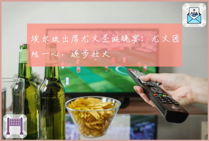 埃尔坎出席尤文圣诞晚宴：尤文团结一心，逐步壮大