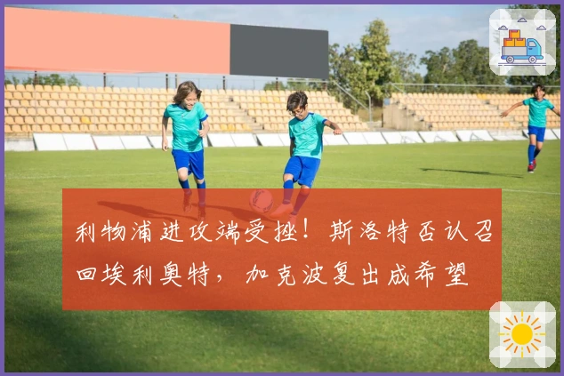 利物浦进攻端受挫！斯洛特否认召回埃利奥特，加克波复出成希望