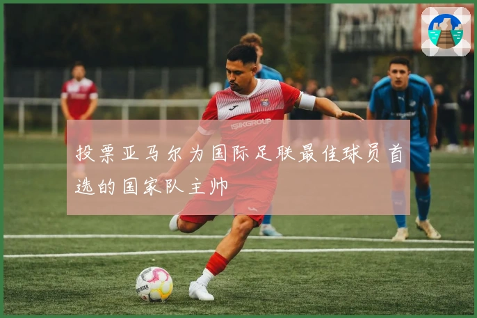 投票亚马尔为国际足联最佳球员首选的国家队主帅