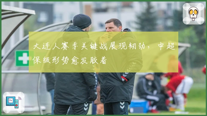 大连人赛季关键战展现韧劲，中超保级形势愈发胶着