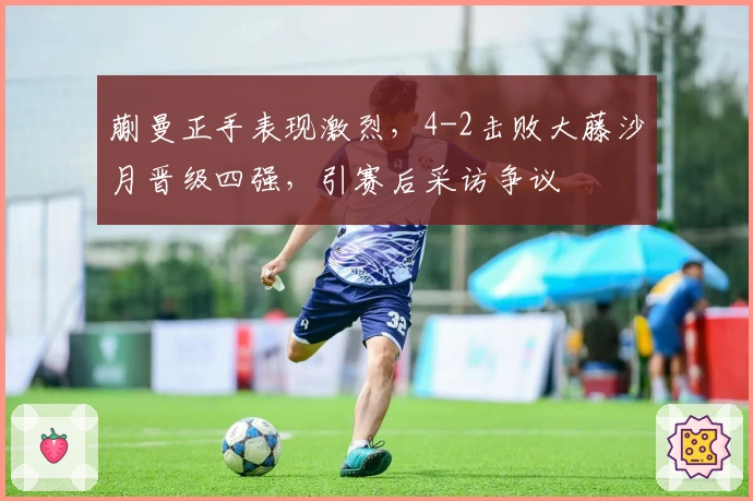 蒯曼正手表现激烈，4-2击败大藤沙月晋级四强，引赛后采访争议