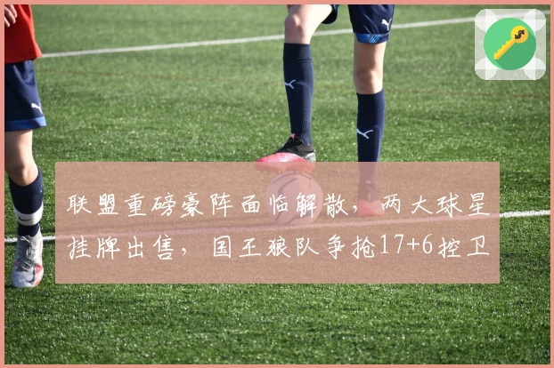 联盟重磅豪阵面临解散，两大球星挂牌出售，国王狼队争抢17+6控卫