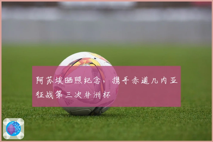 阿苏埃晒照纪念，携手赤道几内亚征战第三次非洲杯