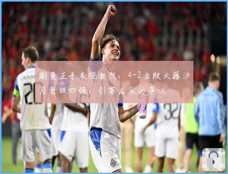 蒯曼正手表现激烈，4-2击败大藤沙月晋级四强，引赛后采访争议