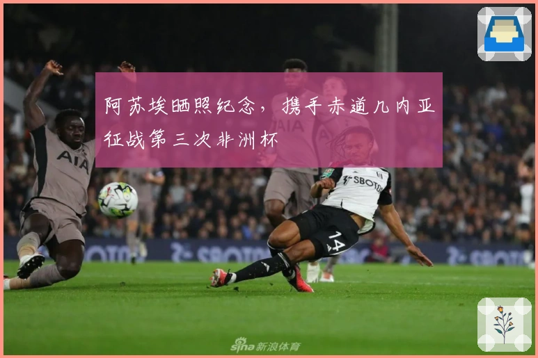 阿苏埃晒照纪念，携手赤道几内亚征战第三次非洲杯