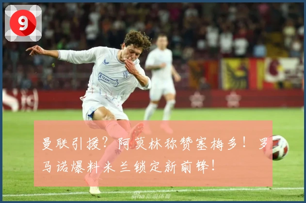 曼联引援？阿莫林称赞塞梅多！罗马诺爆料米兰锁定新前锋！